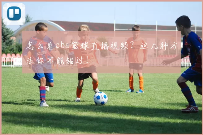 怎么看cba篮球直播视频？这几种方法你不能错过！