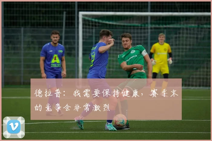 德拉普：我需要保持健康，赛季末的竞争会非常激烈