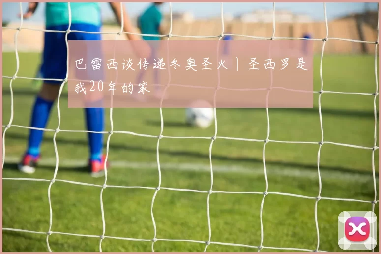 巴雷西谈传递冬奥圣火丨圣西罗是我20年的家