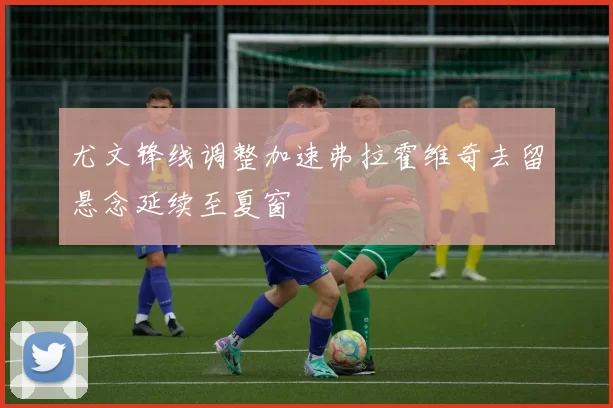 尤文锋线调整加速弗拉霍维奇去留悬念延续至夏窗