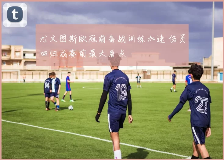 尤文图斯欧冠前备战训练加速 伤员回归成赛前最大看点