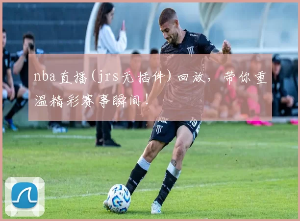 nba直播(jrs无插件)回放，带你重温精彩赛事瞬间！