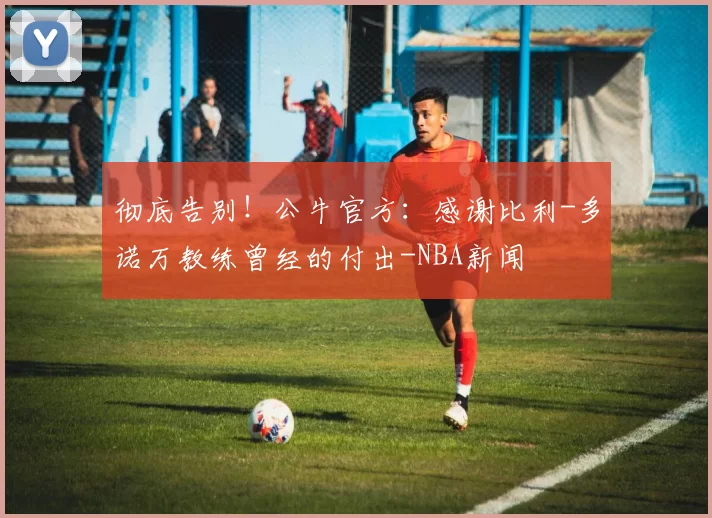 彻底告别！公牛官方：感谢比利-多诺万教练曾经的付出-NBA新闻