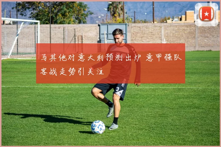 马其他对意大利预测出炉 意甲强队客战走势引关注
