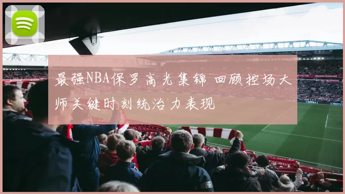 最强NBA保罗高光集锦 回顾控场大师关键时刻统治力表现