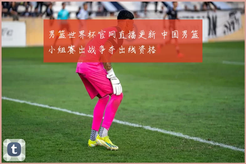 男篮世界杯官网直播更新 中国男篮小组赛出战争夺出线资格