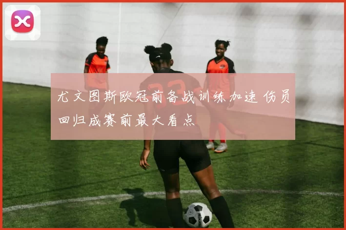 尤文图斯欧冠前备战训练加速 伤员回归成赛前最大看点