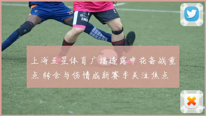 上海五星体育广播透露申花备战重点 转会与伤情成新赛季关注焦点