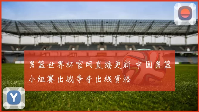 男篮世界杯官网直播更新 中国男篮小组赛出战争夺出线资格