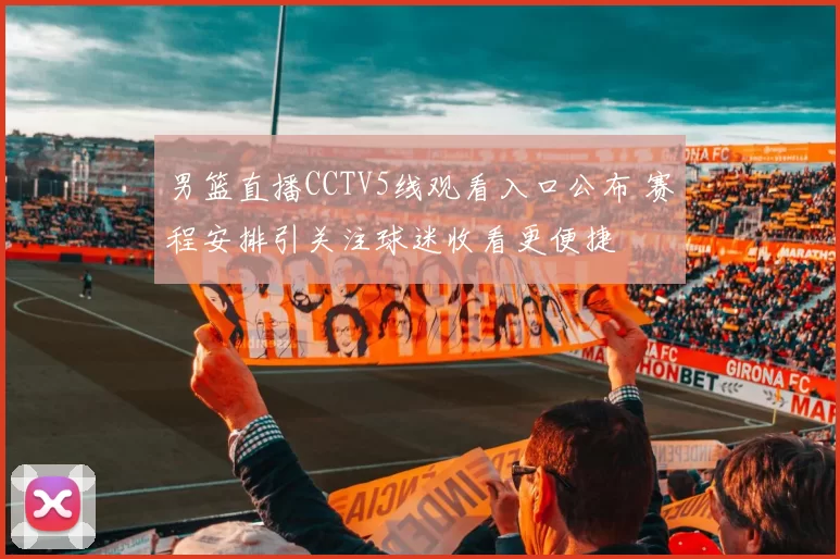 男篮直播CCTV5线观看入口公布 赛程安排引关注球迷收看更便捷