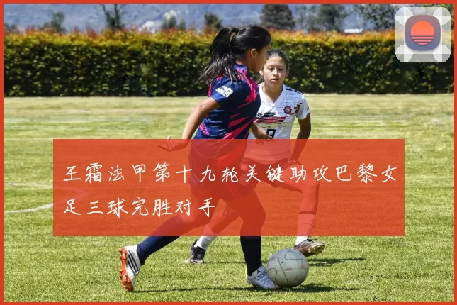 王霜法甲第十九轮关键助攻巴黎女足三球完胜对手