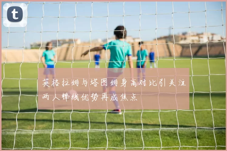 英格拉姆与塔图姆身高对比引关注两人锋线优势再成焦点